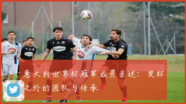 意大利世界杯冠军成员亲述:奖杯之外的团队与传承