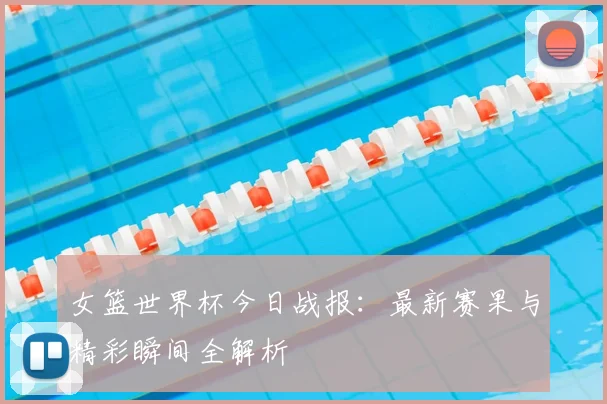 女篮世界杯今日战报：最新赛果与精彩瞬间全解析
