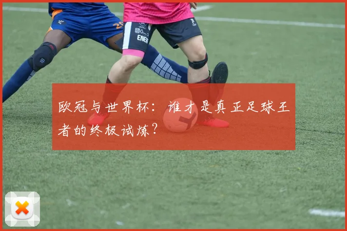 欧冠与世界杯：谁才是真正足球王者的终极试炼？