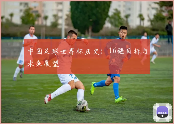 中国足球世界杯历史:16强目标与未来展望