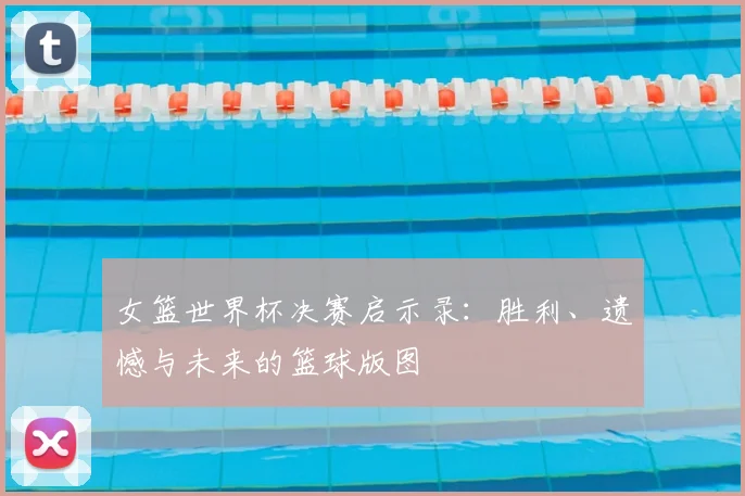 女篮世界杯决赛启示录:胜利、遗憾与未来的篮球版图