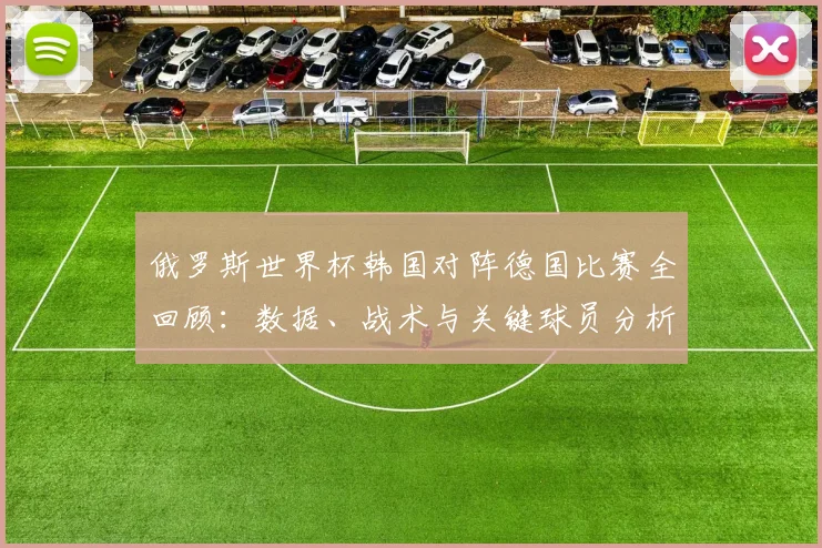 俄罗斯世界杯韩国对阵德国比赛全回顾:数据、战术与关键球员分析