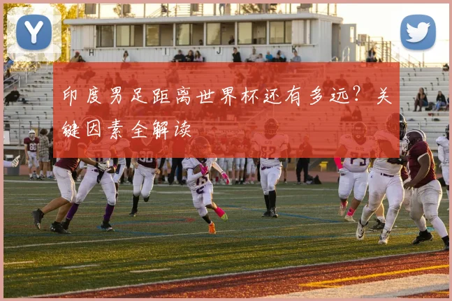 印度男足距离世界杯还有多远?关键因素全解读