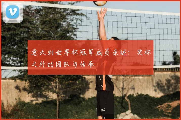 意大利世界杯冠军成员亲述：奖杯之外的团队与传承