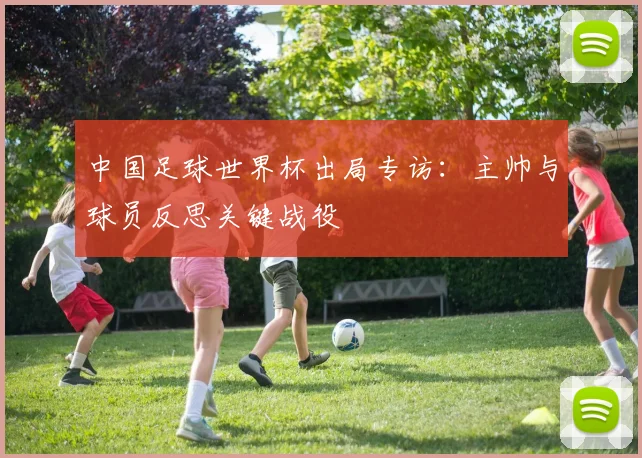 中国足球世界杯出局专访：主帅与球员反思关键战役