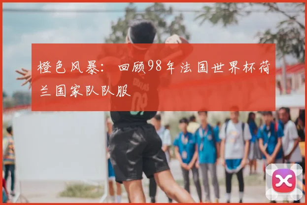 橙色风暴:回顾98年法国世界杯荷兰国家队队服