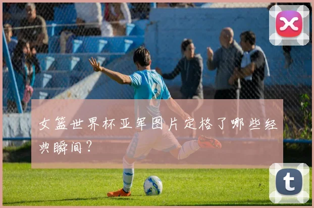 女篮世界杯亚军图片定格了哪些经典瞬间？
