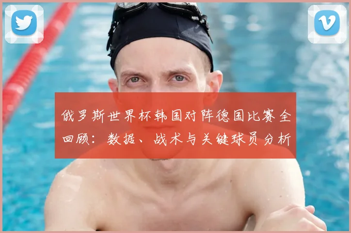 俄罗斯世界杯韩国对阵德国比赛全回顾：数据、战术与关键球员分析