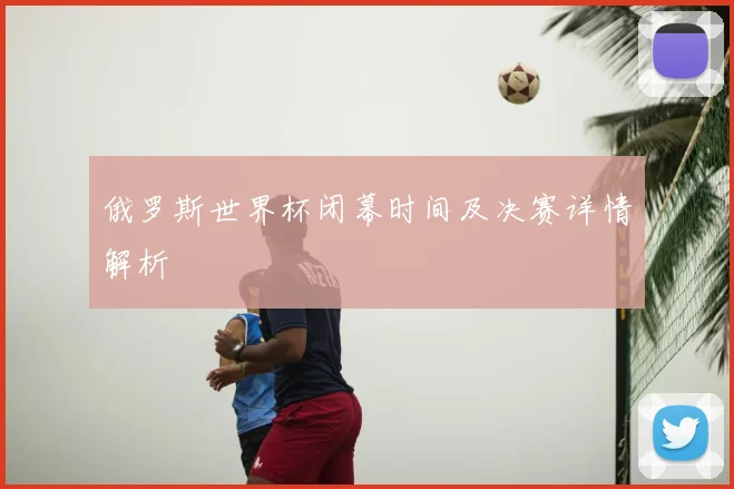 俄罗斯世界杯闭幕时间及决赛详情解析
