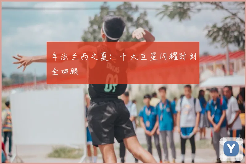 年法兰西之夏：十大巨星闪耀时刻全回顾
