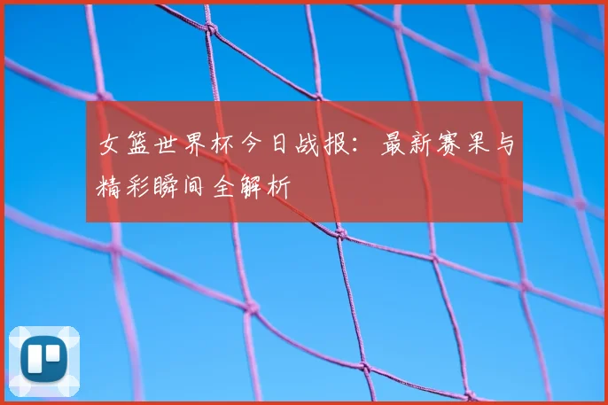 女篮世界杯今日战报:最新赛果与精彩瞬间全解析