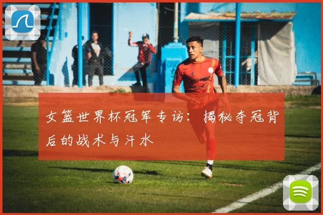 女篮世界杯冠军专访:揭秘夺冠背后的战术与汗水