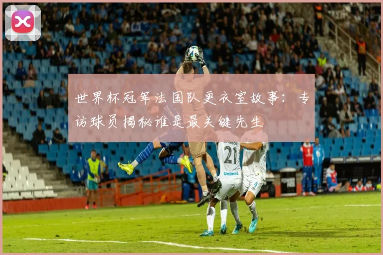 世界杯冠军法国队更衣室故事：专访球员揭秘谁是最关键先生