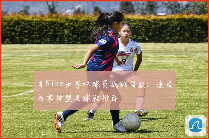 年Nike世界杯球员战靴同款：速度与掌控型足球鞋推荐
